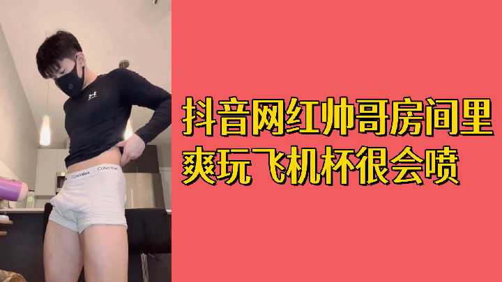 抖音帅哥飞机杯自慰，高潮爆喷狂射，白浆四溅射满屋