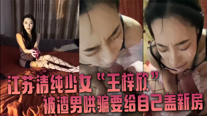 江苏清纯少女王梓欣被骗盖新房，主动跪地求精液洗脸内射