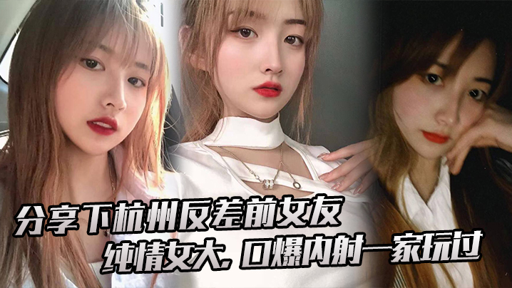 杭州反差前女友！纯情女变淫娃，大口爆内射全家玩